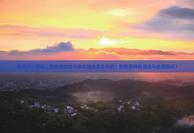 恩施清江画廊二月旅游攻略与游览路线是怎样的？有哪些特色活动与必看景点？