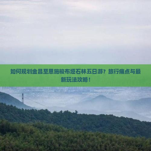 如何规划金昌至恩施梭布垭石林五日游？旅行痛点与最新玩法攻略！