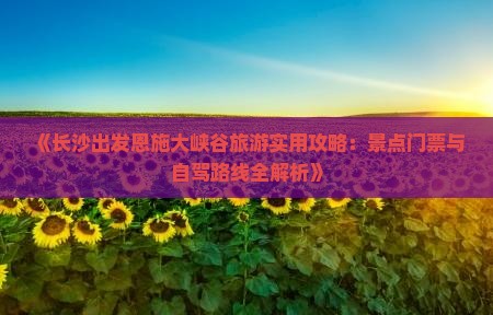 《长沙出发恩施大峡谷旅游实用攻略：景点门票与自驾路线全解析》