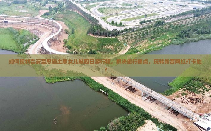 如何规划吉安至恩施土家女儿城四日游行程，解决旅行痛点，玩转新晋网红打卡地？