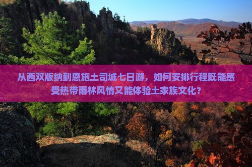 从西双版纳到恩施土司城七日游，如何安排行程既能感受热带雨林风情又能体验土家族文化？
