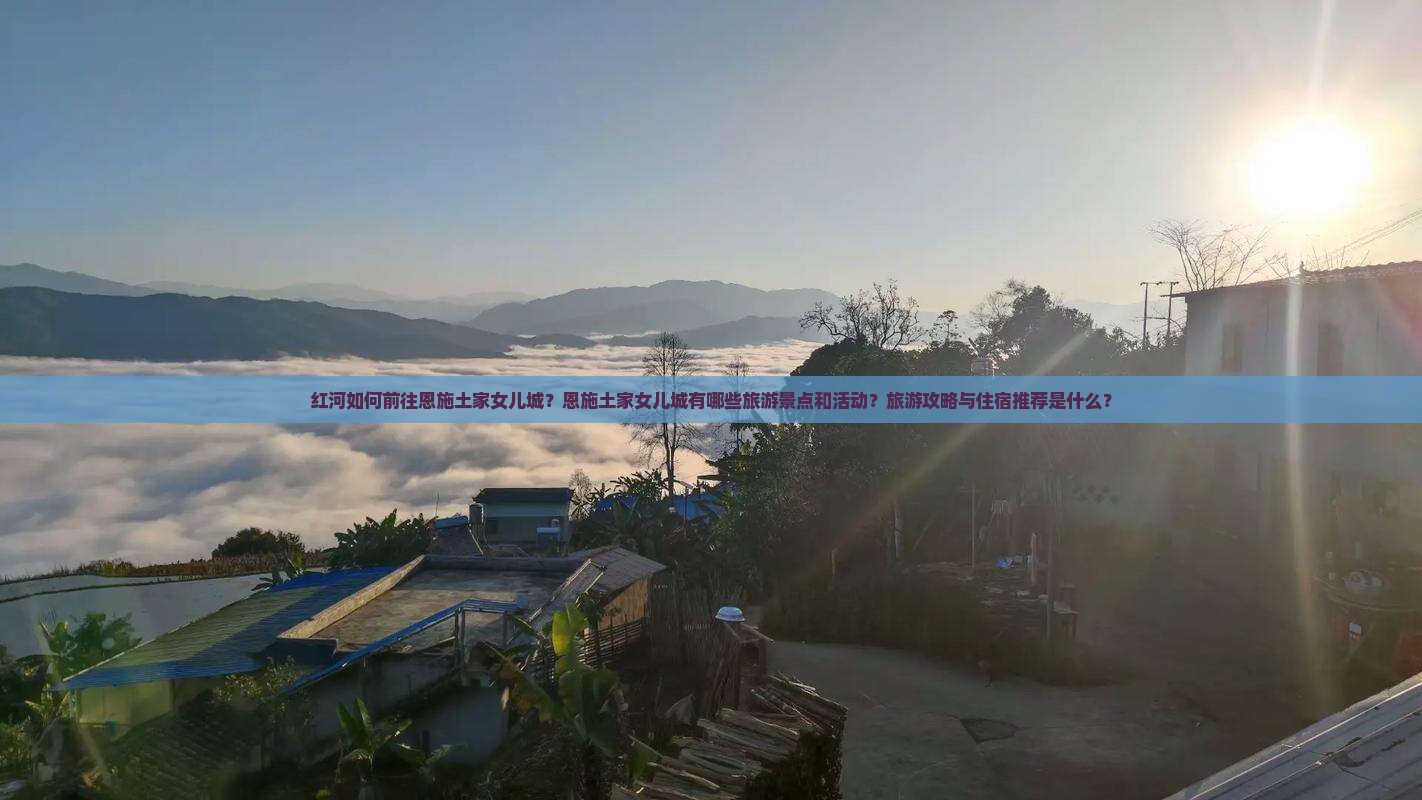 红河如何前往恩施土家女儿城？恩施土家女儿城有哪些旅游景点和活动？旅游攻略与住宿推荐是什么？