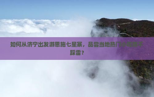 如何从济宁出发游恩施七星寨，品尝当地热门小吃而不踩雷？