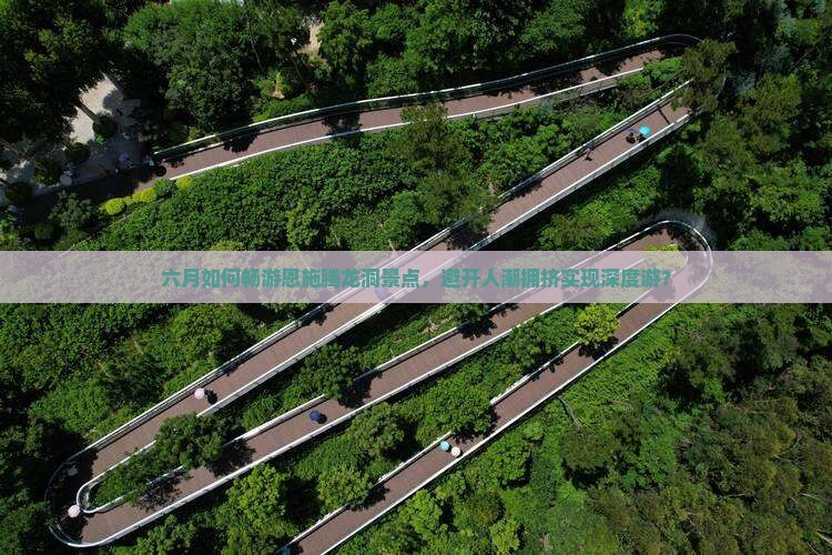 六月如何畅游恩施腾龙洞景点，避开人潮拥挤实现深度游？