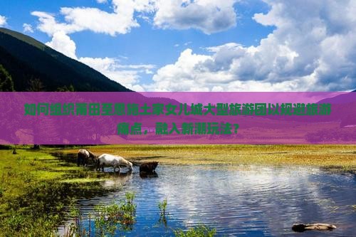 如何组织莆田至恩施土家女儿城大型旅游团以规避旅游痛点，融入新潮玩法？