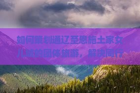 如何策划通辽至恩施土家女儿城的团体旅游，解决同行痛点，融入热词新词，提升旅游体验？