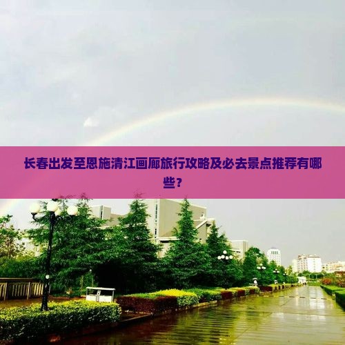 长春出发至恩施清江画廊旅行攻略及必去景点推荐有哪些？
