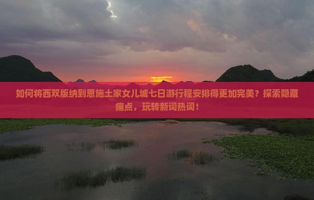 如何将西双版纳到恩施土家女儿城七日游行程安排得更加完美？探索隐藏痛点，玩转新词热词！
