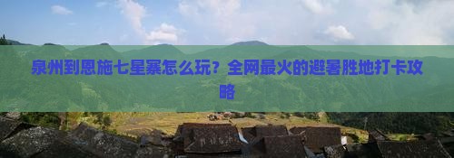 泉州到恩施七星寨怎么玩？全网最火的避暑胜地打卡攻略
