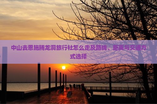 中山去恩施腾龙洞旅行社怎么走及路线、距离与交通方式选择