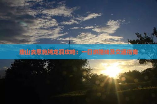 唐山去恩施腾龙洞攻略：一日游路线及交通指南
