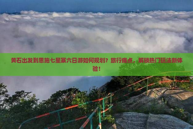 黄石出发到恩施七星寨六日游如何规划？旅行痛点，解锁热门玩法新体验！