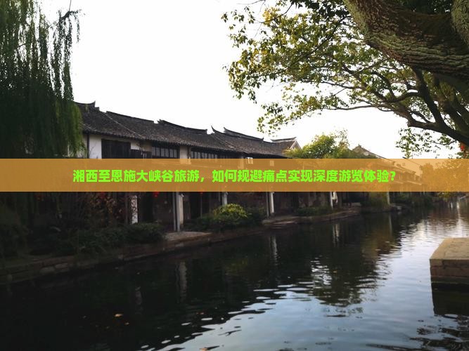 湘西至恩施大峡谷旅游，如何规避痛点实现深度游览体验？