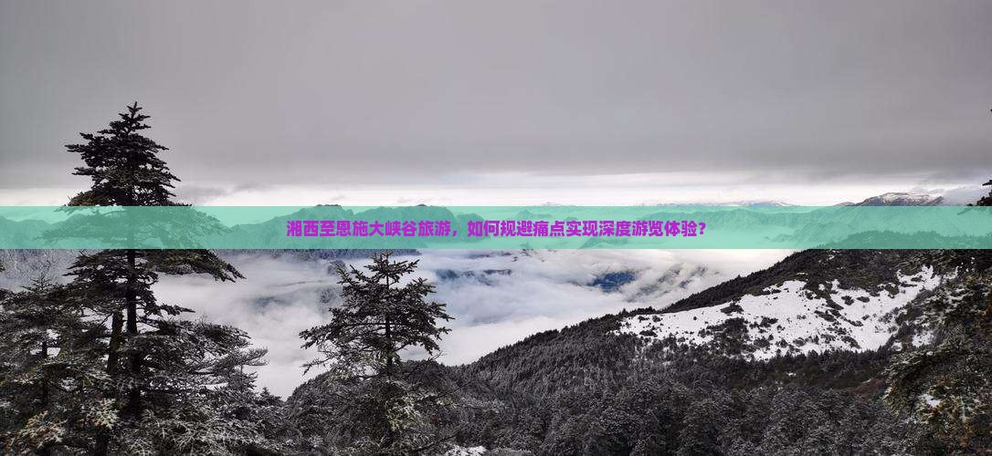 湘西至恩施大峡谷旅游，如何规避痛点实现深度游览体验？