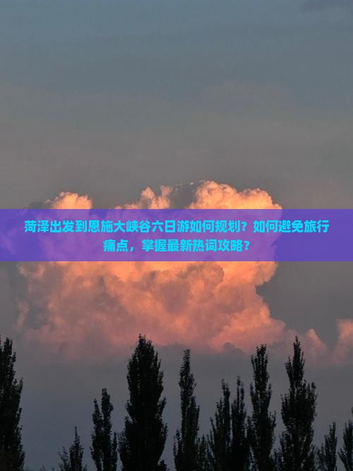 菏泽出发到恩施大峡谷六日游如何规划？如何避免旅行痛点，掌握最新热词攻略？