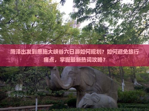 菏泽出发到恩施大峡谷六日游如何规划？如何避免旅行痛点，掌握最新热词攻略？