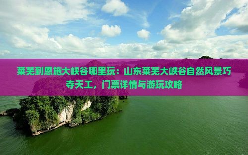 莱芜到恩施大峡谷哪里玩：山东莱芜大峡谷自然风景巧夺天工，门票详情与游玩攻略