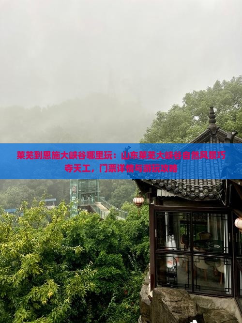 莱芜到恩施大峡谷哪里玩：山东莱芜大峡谷自然风景巧夺天工，门票详情与游玩攻略