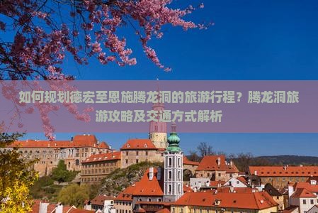 如何规划德宏至恩施腾龙洞的旅游行程？腾龙洞旅游攻略及交通方式解析