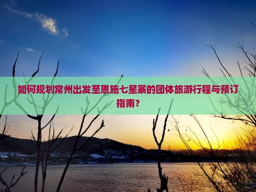如何规划常州出发至恩施七星寨的团体旅游行程与预订指南？
