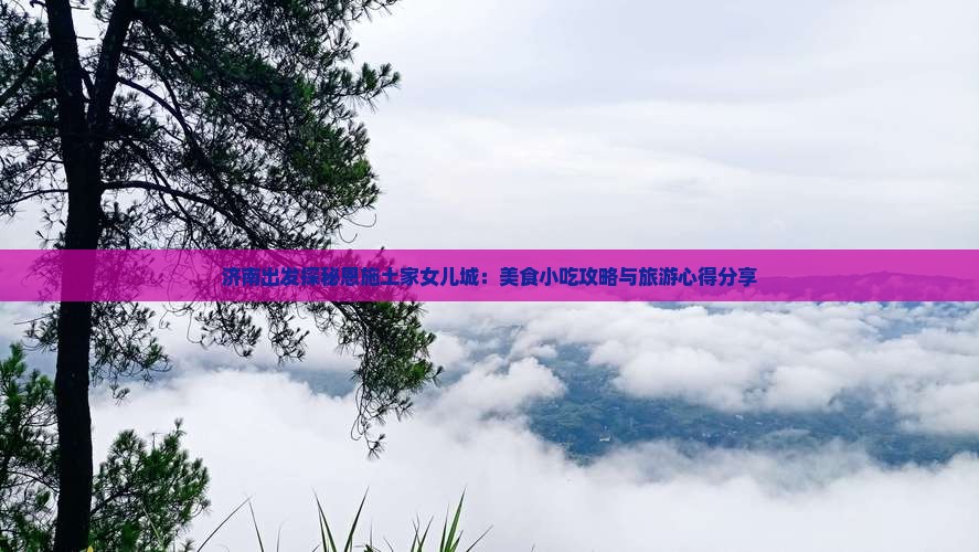 济南出发探秘恩施土家女儿城：美食小吃攻略与旅游心得分享
