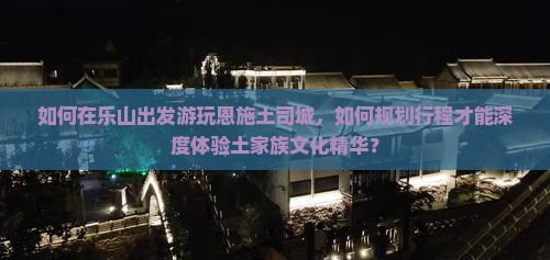 如何在乐山出发游玩恩施土司城，如何规划行程才能深度体验土家族文化精华？