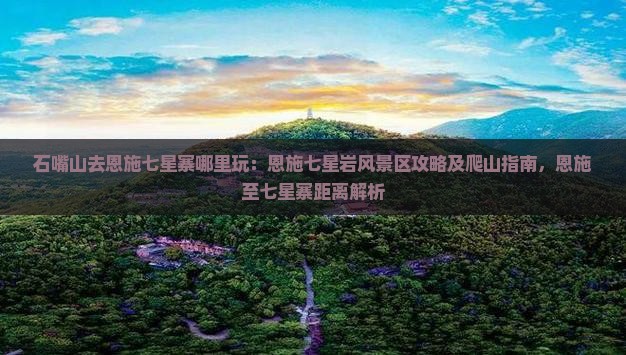 石嘴山去恩施七星寨哪里玩：恩施七星岩风景区攻略及爬山指南，恩施至七星寨距离解析