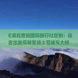 《湖北恩施国际旅行社定制：崇左出发探秘恩施土司城与大峡谷七日旅行攻略及行程》