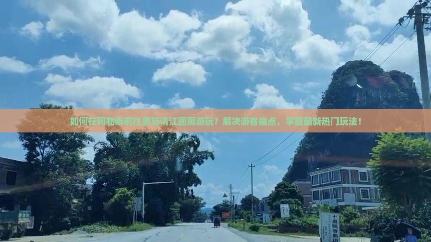 如何在阿勒泰前往恩施清江画廊游玩？解决游客痛点，掌握最新热门玩法！