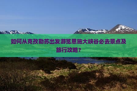 如何从克孜勒苏出发游览恩施大峡谷必去景点及旅行攻略？