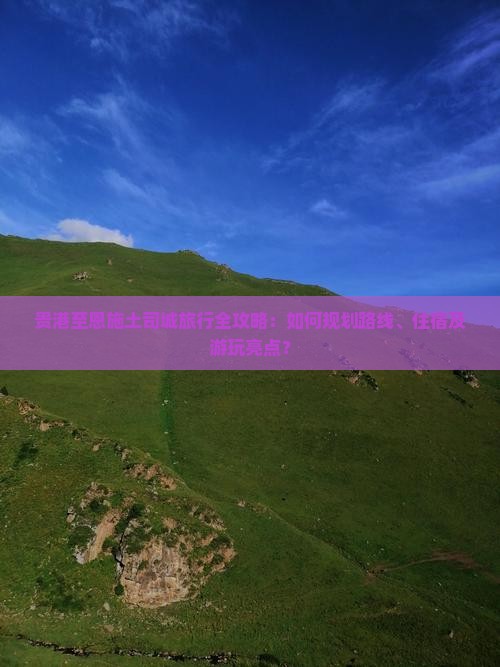贵港至恩施土司城旅行全攻略：如何规划路线、住宿及游玩亮点？