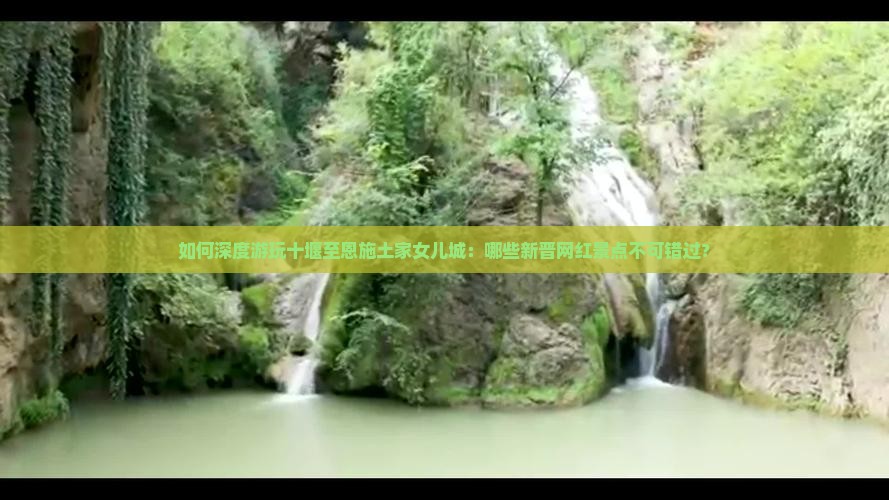 如何深度游玩十堰至恩施土家女儿城：哪些新晋网红景点不可错过？