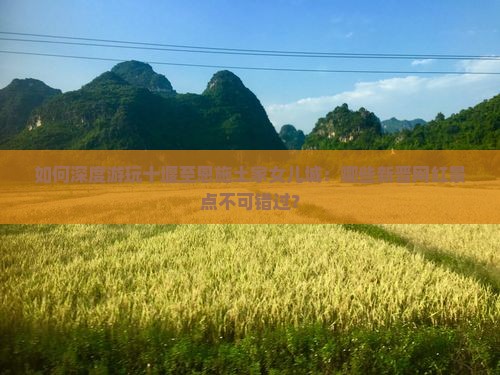 如何深度游玩十堰至恩施土家女儿城：哪些新晋网红景点不可错过？