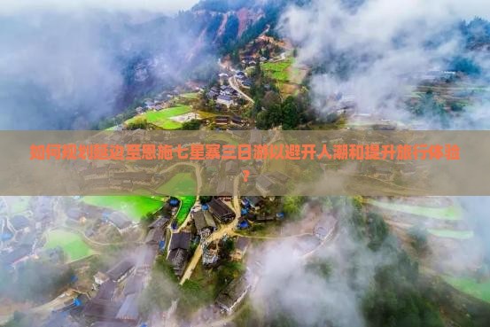 如何规划延边至恩施七星寨三日游以避开人潮和提升旅行体验？