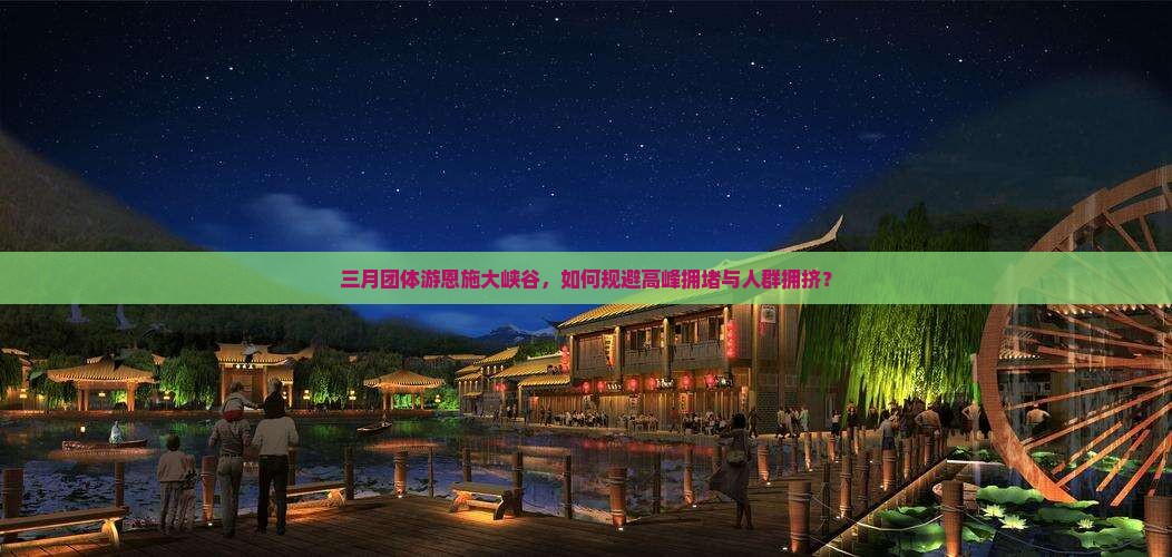 三月团体游恩施大峡谷，如何规避高峰拥堵与人群拥挤？