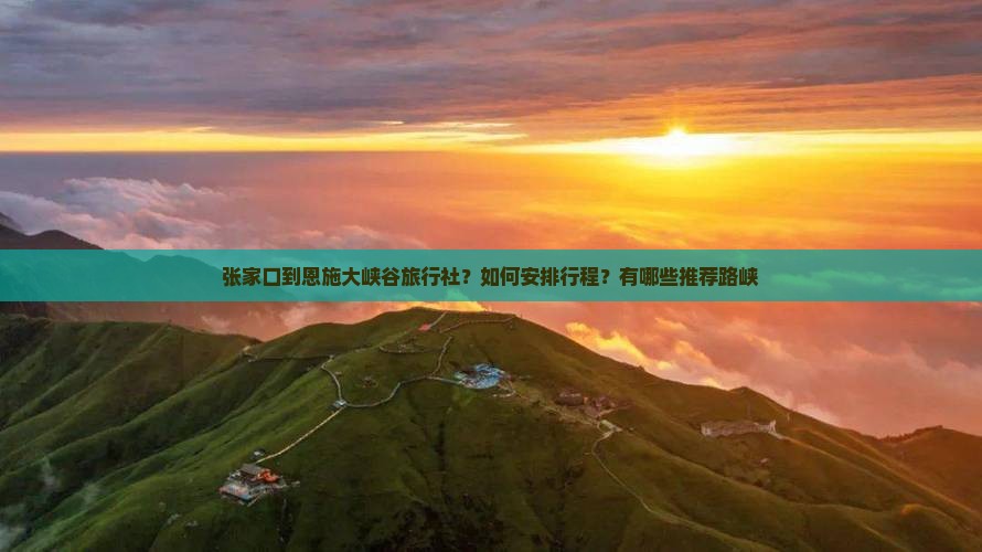 张家口到恩施大峡谷旅行社？如何安排行程？有哪些推荐路峡