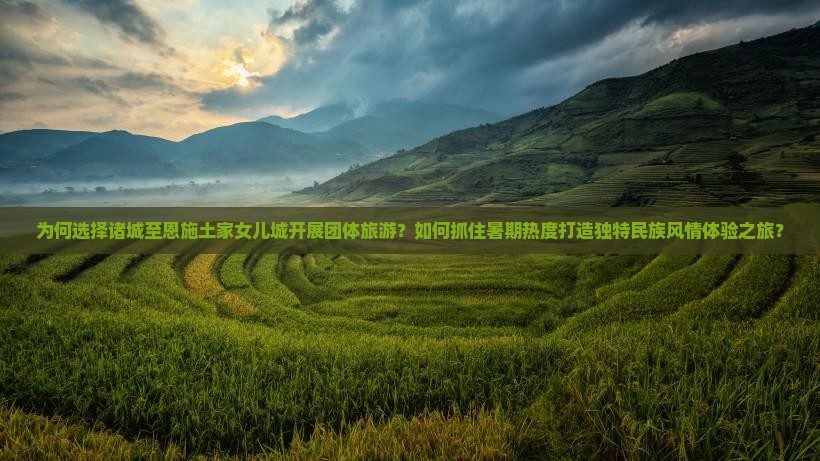为何选择诸城至恩施土家女儿城开展团体旅游？如何抓住暑期热度打造独特民族风情体验之旅？