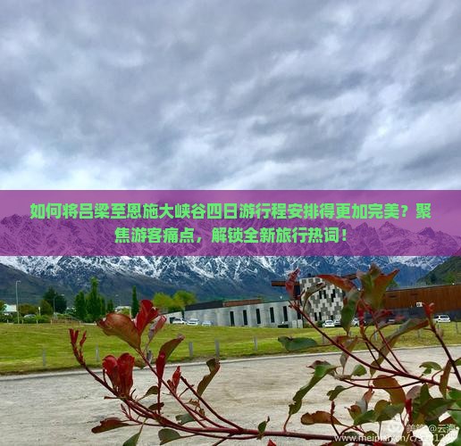 如何将吕梁至恩施大峡谷四日游行程安排得更加完美？聚焦游客痛点，解锁全新旅行热词！