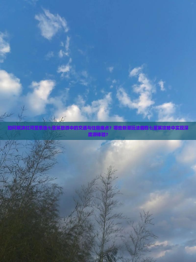 如何解决红河至恩施七星寨旅游中的交通与住宿痛点？哪些新潮玩法能在七星寨攻略中实现深度游体验？