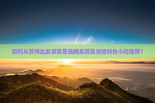 如何从贺州出发游览恩施腾龙洞及当地特色小吃推荐？