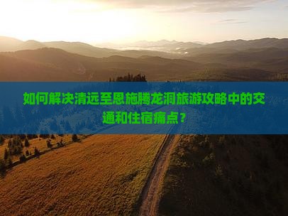 如何解决清远至恩施腾龙洞旅游攻略中的交通和住宿痛点？