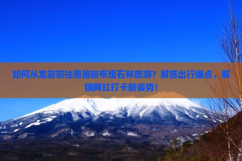 如何从龙岩前往恩施梭布垭石林旅游？解答出行痛点，解锁网红打卡新姿势！