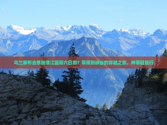 乌兰察布去恩施清江画廊六日游？草原到峡谷的穿越之旅，种草轻旅行