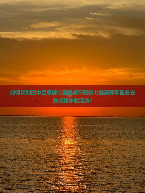 如何规划巴中至恩施七星寨旅行路峡七星寨有哪些必去景点和体验活动？