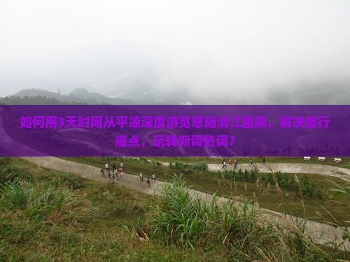 如何用3天时间从平凉深度游览恩施清江画廊，解决旅行痛点，玩转新词热词？