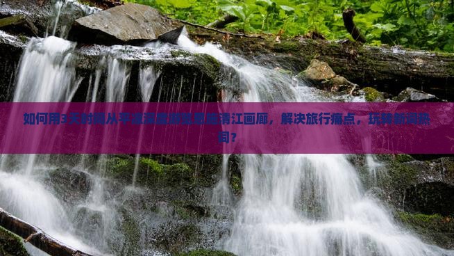如何用3天时间从平凉深度游览恩施清江画廊，解决旅行痛点，玩转新词热词？