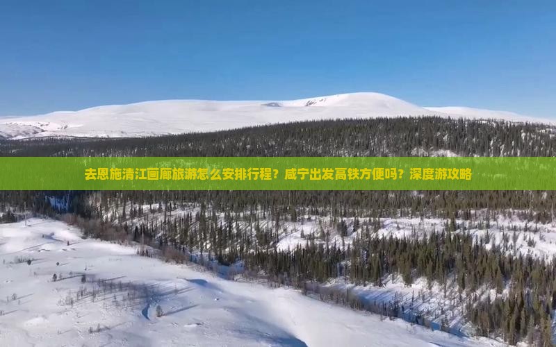 去恩施清江画廊旅游怎么安排行程？咸宁出发高铁方便吗？深度游攻略
