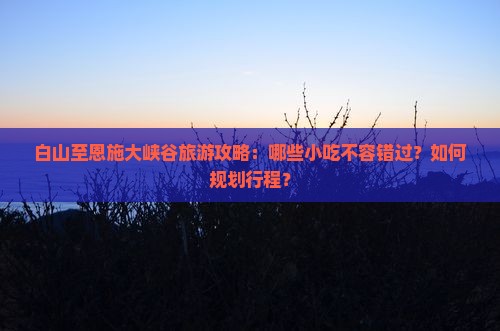白山至恩施大峡谷旅游攻略：哪些小吃不容错过？如何规划行程？