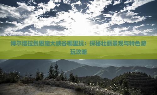 博尔塔拉到恩施大峡谷哪里玩：探秘壮丽景观与特色游玩攻略