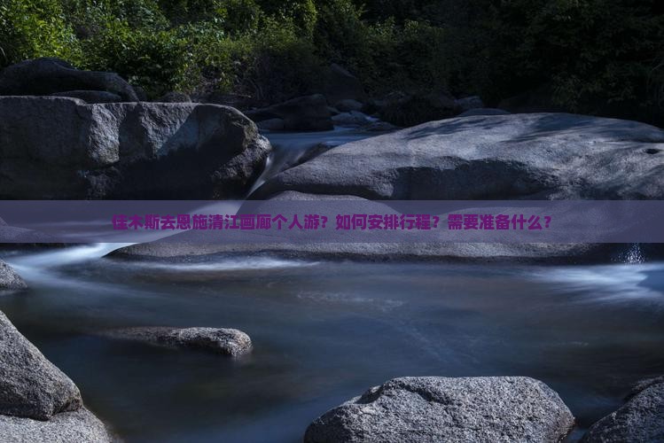 佳木斯去恩施清江画廊个人游？如何安排行程？需要准备什么？